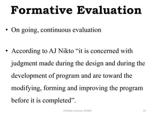 Formative Evaluation
• On going, continuous evaluation
• According to AJ Nikto “it is concerned with
judgment made during the design and during the
development of program and are toward the
modifying, forming and improving the program
before it is completed”.
R Dhaker, Lecturer, PCNMS 33
 