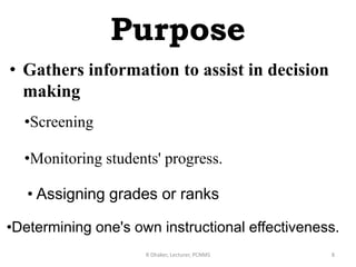 Purpose
• Gathers information to assist in decision
making
R Dhaker, Lecturer, PCNMS 8
•Screening
•Monitoring students' progress.
• Assigning grades or ranks
•Determining one's own instructional effectiveness.
 