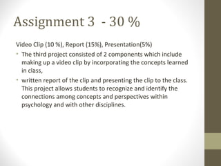 Assignment 3 - 30 %
Video Clip (10 %), Report (15%), Presentation(5%)
• The third project consisted of 2 components which include
making up a video clip by incorporating the concepts learned
in class,
• written report of the clip and presenting the clip to the class.
This project allows students to recognize and identify the
connections among concepts and perspectives within
psychology and with other disciplines.
 