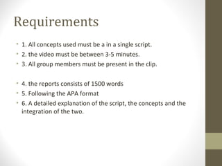Requirements
• 1. All concepts used must be a in a single script.
• 2. the video must be between 3-5 minutes.
• 3. All group members must be present in the clip.
• 4. the reports consists of 1500 words
• 5. Following the APA format
• 6. A detailed explanation of the script, the concepts and the
integration of the two.
 