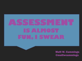 ASSESSMENT
IS ALMOST
FUN, I SWEAR
Matt W. Cummings
@mattwcummings
 