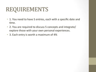 REQUIREMENTS	
  
•  1.	
  You	
  need	
  to	
  have	
  5	
  entries,	
  each	
  with	
  a	
  speciﬁc	
  date	
  and	
  
7me.	
  
•  2.	
  You	
  are	
  required	
  to	
  discuss	
  5	
  concepts	
  and	
  integrate/
explore	
  those	
  with	
  your	
  own	
  personal	
  experiences.	
  	
  
•  3.	
  Each	
  entry	
  is	
  worth	
  a	
  maximum	
  of	
  4%	
  
 