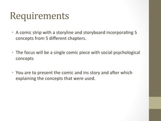 Requirements	
  
•  A	
  comic	
  strip	
  with	
  a	
  storyline	
  and	
  storyboard	
  incorpora7ng	
  5	
  
concepts	
  from	
  5	
  diﬀerent	
  chapters.	
  
•  The	
  focus	
  will	
  be	
  a	
  single	
  comic	
  piece	
  with	
  social	
  psychological	
  
concepts	
  	
  
•  You	
  are	
  to	
  present	
  the	
  comic	
  and	
  ins	
  story	
  and	
  aIer	
  which	
  
explaining	
  the	
  concepts	
  that	
  were	
  used.	
  
 