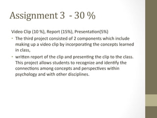 Assignment	
  3	
  	
  -­‐	
  30	
  %	
  
Video	
  Clip	
  (10	
  %),	
  Report	
  (15%),	
  Presenta7on(5%)	
  
•  The	
  third	
  project	
  consisted	
  of	
  2	
  components	
  which	
  include	
  
making	
  up	
  a	
  video	
  clip	
  by	
  incorpora7ng	
  the	
  concepts	
  learned	
  
in	
  class,	
  	
  
•  wriSen	
  report	
  of	
  the	
  clip	
  and	
  presen7ng	
  the	
  clip	
  to	
  the	
  class.	
  
This	
  project	
  allows	
  students	
  to	
  recognize	
  and	
  iden7fy	
  the	
  
connec7ons	
  among	
  concepts	
  and	
  perspec7ves	
  within	
  
psychology	
  and	
  with	
  other	
  disciplines.	
  	
  
 