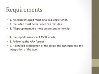 Requirements	
  
•  1.	
  All	
  concepts	
  used	
  must	
  be	
  a	
  in	
  a	
  single	
  script.	
  
•  2.	
  the	
  video	
  must	
  be	
  between	
  3-­‐5	
  minutes.	
  
•  3.	
  All	
  group	
  members	
  must	
  be	
  present	
  in	
  the	
  clip.	
  
	
  
•  4.	
  the	
  reports	
  consists	
  of	
  1500	
  words	
  	
  
•  5.	
  Following	
  the	
  APA	
  format	
  
•  6.	
  A	
  detailed	
  explana7on	
  of	
  the	
  script,	
  the	
  concepts	
  and	
  the	
  
integra7on	
  of	
  the	
  two.	
  	
  	
  
 