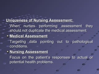 Uniqueness of Nursing Assessment:Uniqueness of Nursing Assessment:
When nurses performing assessment theyWhen nurses performing assessment they
should not duplicate the medical assessment.should not duplicate the medical assessment.
Medical AssessmentMedical Assessment
Targeting data pointing out to pathologicalTargeting data pointing out to pathological
conditions.conditions.
Nursing AssessmentNursing Assessment
Focus on the patient’s responses to actual orFocus on the patient’s responses to actual or
potential health problems.potential health problems.
 
