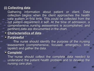 (i) Collecting data(i) Collecting data
Gathering information about patient or client. DataGathering information about patient or client. Data
collection begins when the client approaches the healthcollection begins when the client approaches the health
care system in first time. This could be collected from thecare system in first time. This could be collected from the
out patient department it self. At the time of admission, aout patient department it self. At the time of admission, a
comprehensive nursing assessment is accomplished, andcomprehensive nursing assessment is accomplished, and
pertinent data are documented in the chart.pertinent data are documented in the chart.
Characteristics of dataCharacteristics of data
PurposefulPurposeful
The nurse should identify the purpose of the nursingThe nurse should identify the purpose of the nursing
assessment (comprehensive, focused, emergency, timeassessment (comprehensive, focused, emergency, time
lapsed) and gather the data.lapsed) and gather the data.
CompleteComplete
The nurse should collect the complete data needed toThe nurse should collect the complete data needed to
understand the patient health problem and to develop theunderstand the patient health problem and to develop the
nursing care plan.nursing care plan.
 