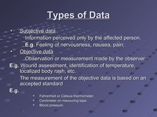 Types of DataTypes of Data
Subjective dataSubjective data
Information perceived only by the affected person.Information perceived only by the affected person.
E.g.E.g. Feeling of nervousness, nausea, pain;Feeling of nervousness, nausea, pain;
Objective dataObjective data
Observation or measurement made by the observer.Observation or measurement made by the observer.
E.g.E.g. Wound assessment, identification of temperature,Wound assessment, identification of temperature,
localized body rash, etc.localized body rash, etc.
The measurement of the objective data is based on anThe measurement of the objective data is based on an
accepted standardaccepted standard
E.g.E.g.

Fahrenheit or Celsius thermometer.Fahrenheit or Celsius thermometer.

Centimeter on measuring tape.Centimeter on measuring tape.

Blood pressure.Blood pressure.
 