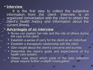 InterviewInterview
It is the first step to collect the subjectiveIt is the first step to collect the subjective
information from the client. Interview is aninformation from the client. Interview is an
organized conversation with the client to obtain theorganized conversation with the client to obtain the
client’s health history and information about theclient’s health history and information about the
current illness.current illness.
Advantages of an interviewAdvantages of an interview

Nurse can explain her role and the role of others duringNurse can explain her role and the role of others during
the care to the client.the care to the client.

Establish a sense of carry for the client as an individual.Establish a sense of carry for the client as an individual.

Establish a therapeutic relationship with the client.Establish a therapeutic relationship with the client.

Gain insight about the client’s concerns and worries.Gain insight about the client’s concerns and worries.

Determine the client’s goals and expectations of theDetermine the client’s goals and expectations of the
health care system.health care system.

Obtain cues about which parts of the data collectionObtain cues about which parts of the data collection
phase require further in-depth investigation.phase require further in-depth investigation.
 