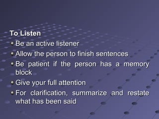 To ListenTo Listen
Be an active listenerBe an active listener
Allow the person to finish sentencesAllow the person to finish sentences
Be patient if the person has a memoryBe patient if the person has a memory
blockblock
Give your full attentionGive your full attention
For clarification, summarize and restateFor clarification, summarize and restate
what has been saidwhat has been said
 
