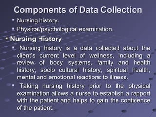 Components of Data CollectionComponents of Data Collection

Nursing history.Nursing history.

Physical/psychological examination.Physical/psychological examination.
Nursing HistoryNursing History

Nursing history is a data collected about theNursing history is a data collected about the
client’s current level of wellness, including aclient’s current level of wellness, including a
review of body systems, family and healthreview of body systems, family and health
history, socio cultural history, spiritual health,history, socio cultural history, spiritual health,
mental and emotional reactions to illness.mental and emotional reactions to illness.

Taking nursing history prior to the physicalTaking nursing history prior to the physical
examination allows a nurse to establish a rapportexamination allows a nurse to establish a rapport
with the patient and helps to gain the confidencewith the patient and helps to gain the confidence
of the patient.of the patient.
 