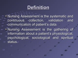 DefinitionDefinition
Nursing Assessment is the systematic andNursing Assessment is the systematic and
continuous collection, validation andcontinuous collection, validation and
communication of patient’s data.communication of patient’s data.
Nursing Assessment is the gathering ofNursing Assessment is the gathering of
information about a patient’s physiological,information about a patient’s physiological,
psychological, sociological and spiritualpsychological, sociological and spiritual
status.status.
 