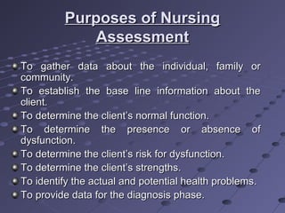 Purposes of NursingPurposes of Nursing
AssessmentAssessment
To gather data about the individual, family orTo gather data about the individual, family or
community.community.
To establish the base line information about theTo establish the base line information about the
client.client.
To determine the client’s normal function.To determine the client’s normal function.
To determine the presence or absence ofTo determine the presence or absence of
dysfunction.dysfunction.
To determine the client’s risk for dysfunction.To determine the client’s risk for dysfunction.
To determine the client’s strengths.To determine the client’s strengths.
To identify the actual and potential health problems.To identify the actual and potential health problems.
To provide data for the diagnosis phase.To provide data for the diagnosis phase.
 