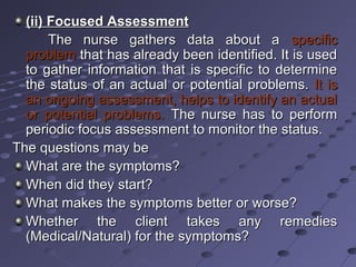 (ii) Focused Assessment(ii) Focused Assessment
The nurse gathers data about aThe nurse gathers data about a specificspecific
problemproblem that has already been identified. It is usedthat has already been identified. It is used
to gather information that is specific to determineto gather information that is specific to determine
the status of an actual or potential problems.the status of an actual or potential problems. It isIt is
an ongoing assessment, helps to identify an actualan ongoing assessment, helps to identify an actual
or potential problems.or potential problems. The nurse has to performThe nurse has to perform
periodic focus assessment to monitor the status.periodic focus assessment to monitor the status.
The questions may beThe questions may be
What are the symptoms?What are the symptoms?
When did they start?When did they start?
What makes the symptoms better or worse?What makes the symptoms better or worse?
Whether the client takes any remediesWhether the client takes any remedies
(Medical/Natural) for the symptoms?(Medical/Natural) for the symptoms?
 