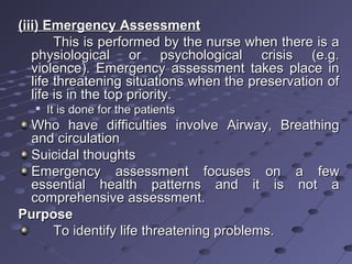 (iii) Emergency Assessment(iii) Emergency Assessment
This is performed by the nurse when there is aThis is performed by the nurse when there is a
physiological or psychological crisis (e.g.physiological or psychological crisis (e.g.
violence). Emergency assessment takes place inviolence). Emergency assessment takes place in
life threatening situations when the preservation oflife threatening situations when the preservation of
life is in the top priority.life is in the top priority.

It is done for the patientsIt is done for the patients
Who have difficulties involve Airway, BreathingWho have difficulties involve Airway, Breathing
and circulationand circulation
Suicidal thoughtsSuicidal thoughts
Emergency assessment focuses on a fewEmergency assessment focuses on a few
essential health patterns and it is not aessential health patterns and it is not a
comprehensive assessment.comprehensive assessment.
PurposePurpose
To identify life threatening problems.To identify life threatening problems.
 
