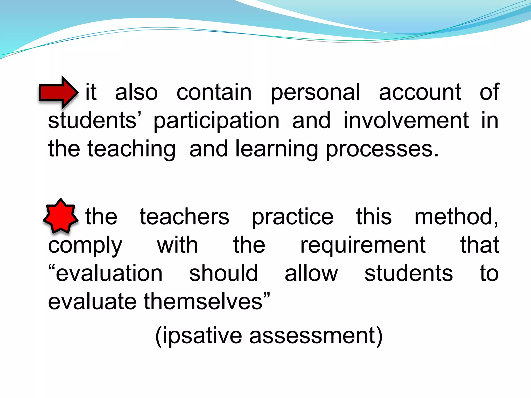 it also contain personal account of
students’ participation and involvement in
the teaching and learning processes.
the teachers practice this method,
comply with the requirement that
“evaluation should allow students to
evaluate themselves”
(ipsative assessment)
 