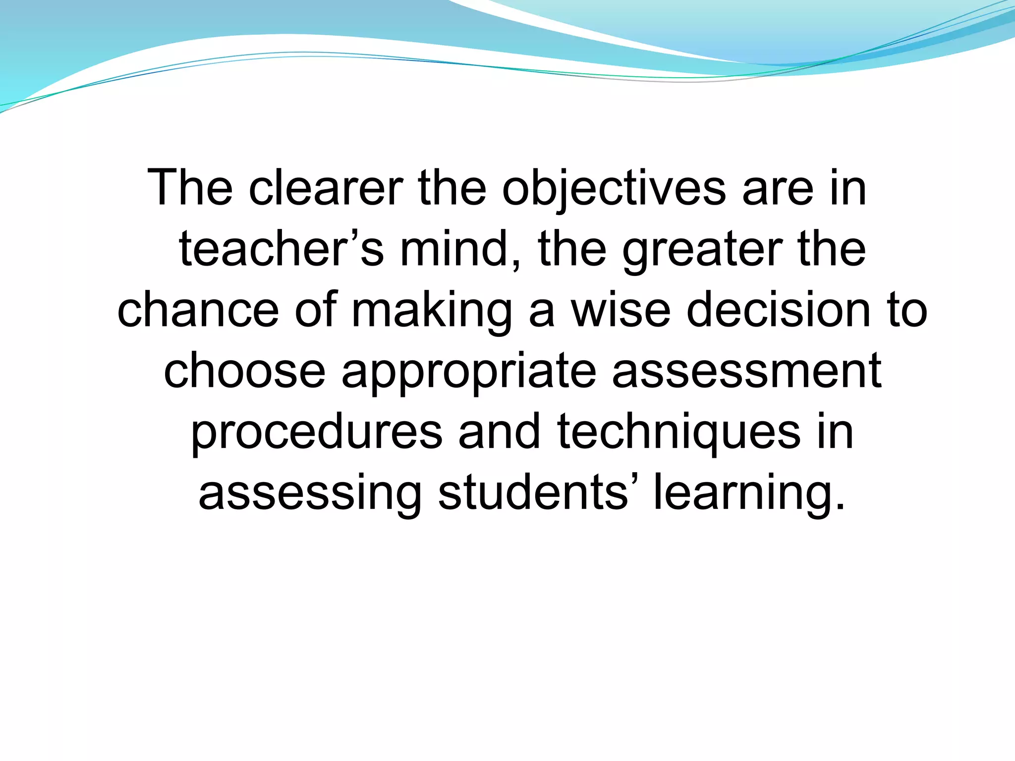 The clearer the objectives are in
teacher’s mind, the greater the
chance of making a wise decision to
choose appropriate assessment
procedures and techniques in
assessing students’ learning.
 