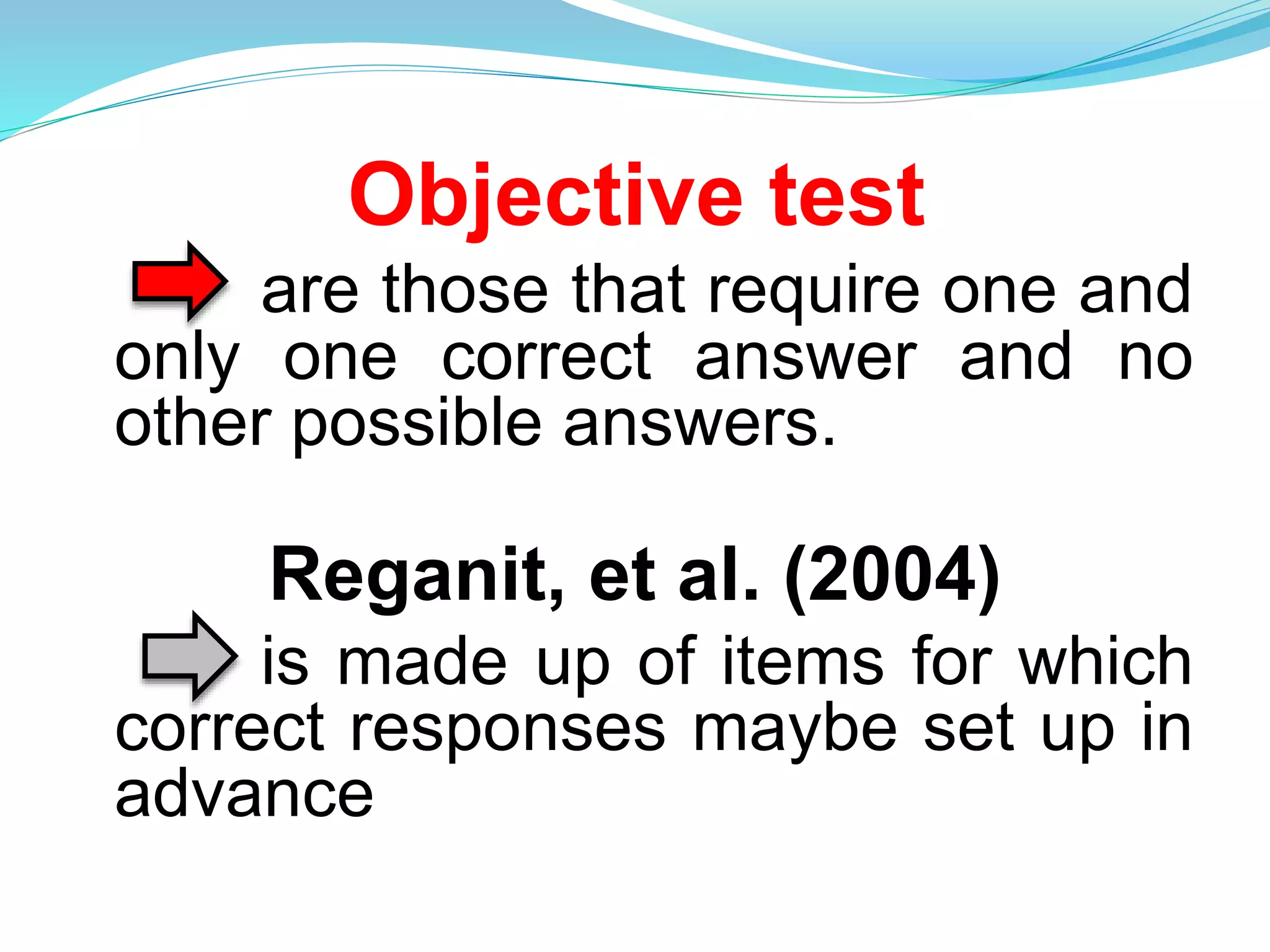 Objective test
are those that require one and
only one correct answer and no
other possible answers.
Reganit, et al. (2004)
is made up of items for which
correct responses maybe set up in
advance
 