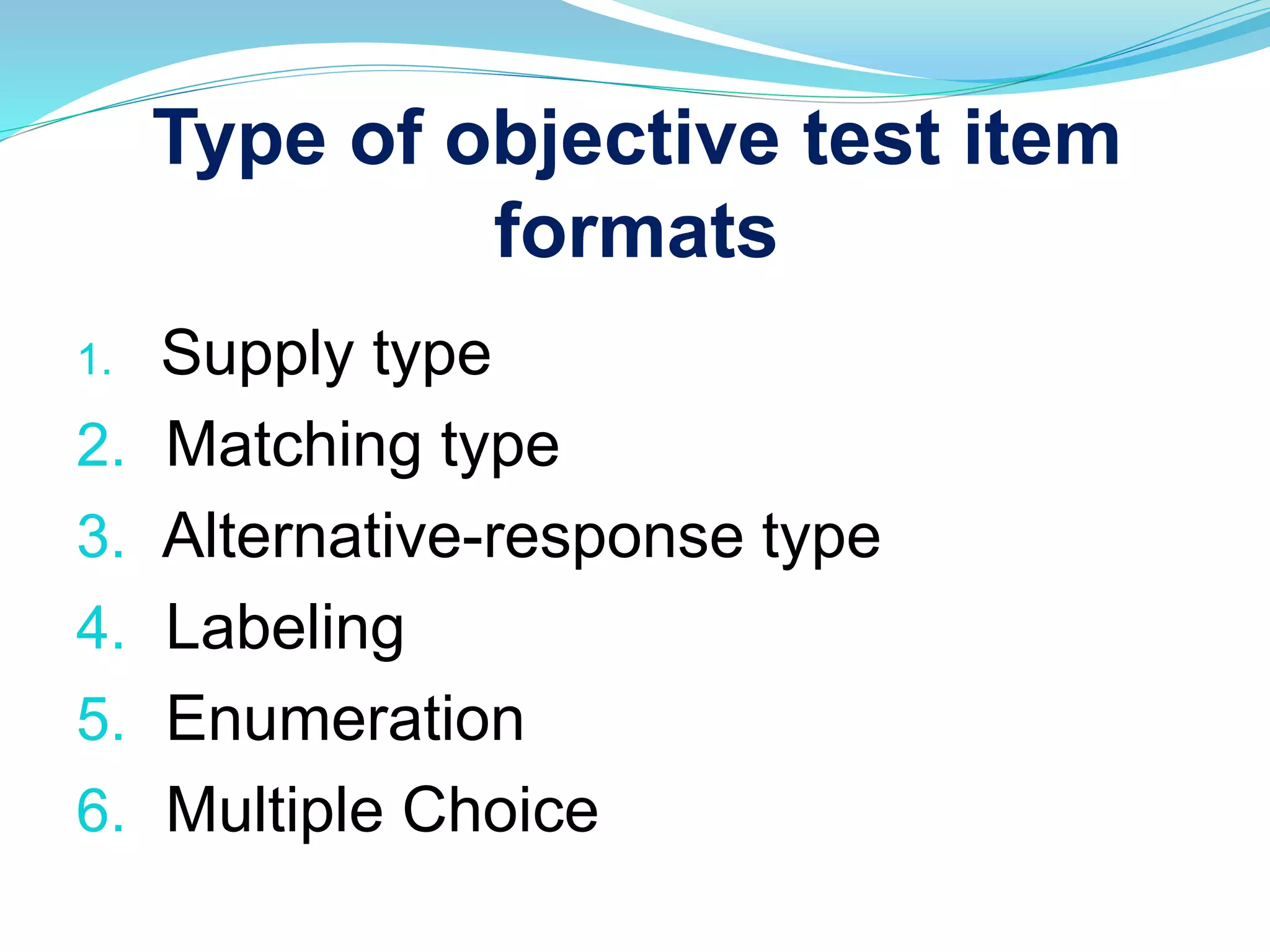 Type of objective test item
formats
1. Supply type
2. Matching type
3. Alternative-response type
4. Labeling
5. Enumeration
6. Multiple Choice
 