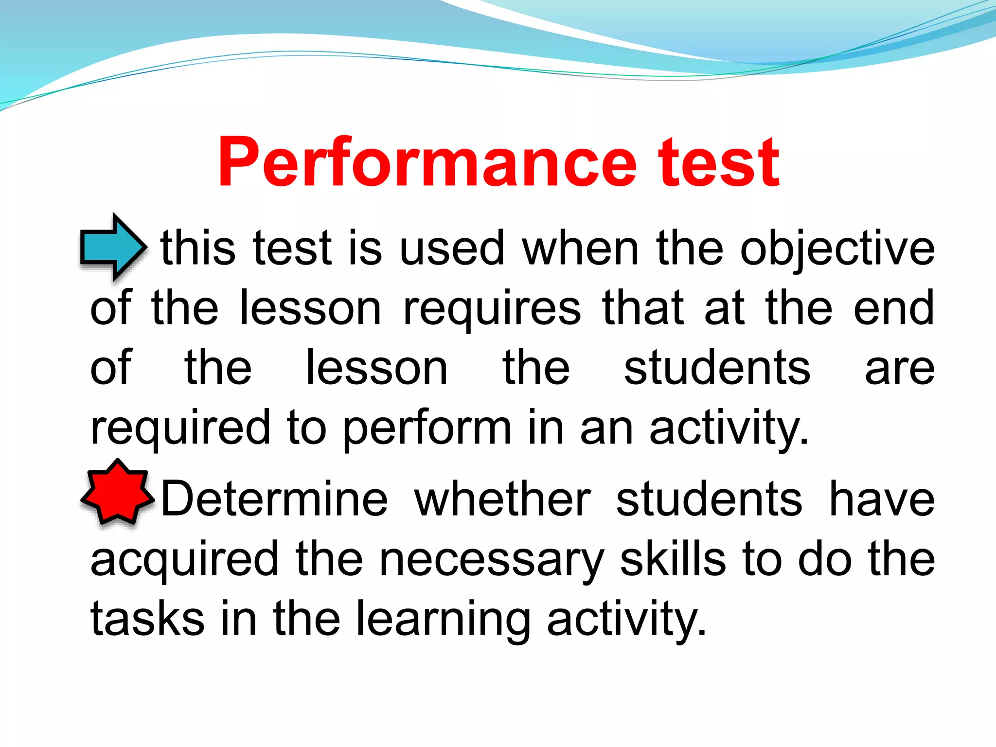 Performance test
this test is used when the objective
of the lesson requires that at the end
of the lesson the students are
required to perform in an activity.
Determine whether students have
acquired the necessary skills to do the
tasks in the learning activity.
 