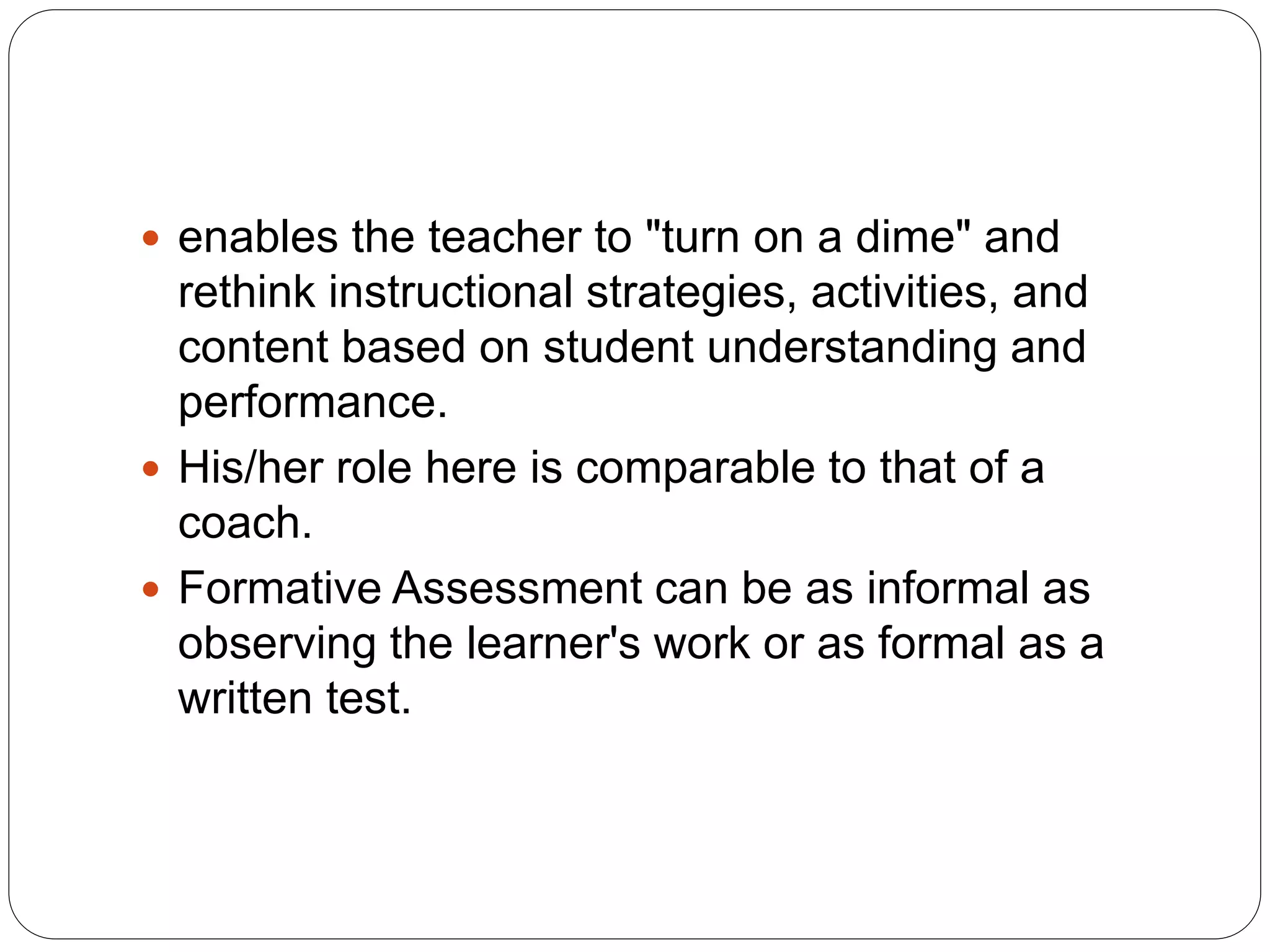  enables the teacher to "turn on a dime" and
rethink instructional strategies, activities, and
content based on student understanding and
performance.
 His/her role here is comparable to that of a
coach.
 Formative Assessment can be as informal as
observing the learner's work or as formal as a
written test.
 