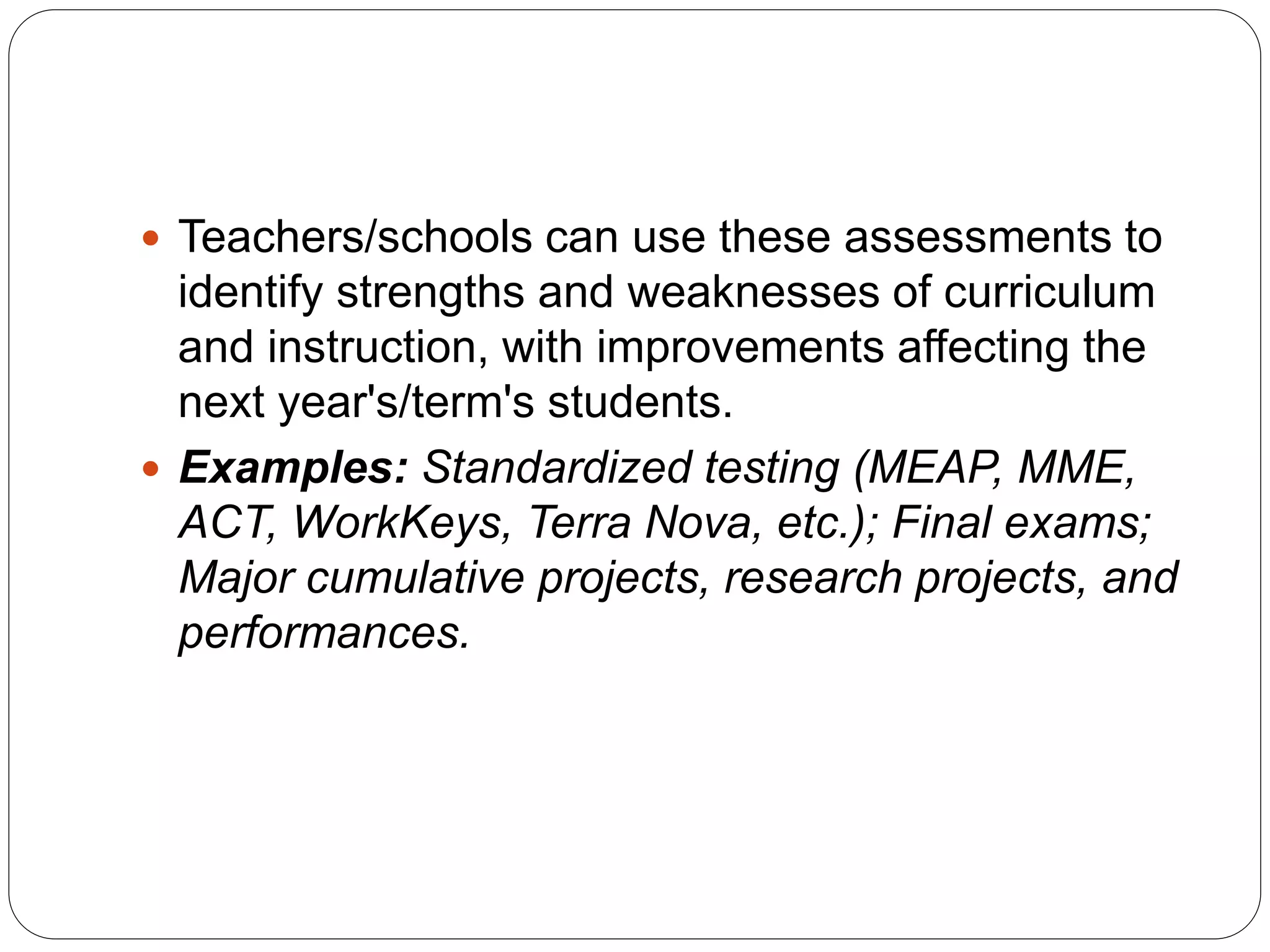  Teachers/schools can use these assessments to
identify strengths and weaknesses of curriculum
and instruction, with improvements affecting the
next year's/term's students.
 Examples: Standardized testing (MEAP, MME,
ACT, WorkKeys, Terra Nova, etc.); Final exams;
Major cumulative projects, research projects, and
performances.
 