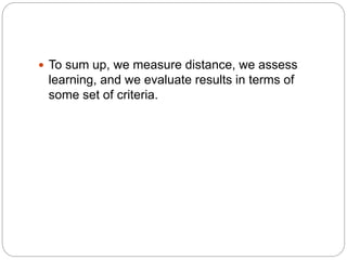  To sum up, we measure distance, we assess
learning, and we evaluate results in terms of
some set of criteria.
 