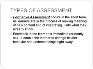 TYPES OF ASSESSMENT
 Formative Assessment occurs in the short term,
as learners are in the process of making meaning
of new content and of integrating it into what they
already know.
 Feedback to the learner is immediate (or nearly
so), to enable the learner to change his/her
behavior and understandings right away.
 
