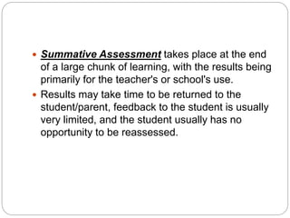  Summative Assessment takes place at the end
of a large chunk of learning, with the results being
primarily for the teacher's or school's use.
 Results may take time to be returned to the
student/parent, feedback to the student is usually
very limited, and the student usually has no
opportunity to be reassessed.
 