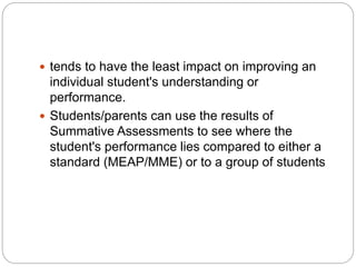 tends to have the least impact on improving an
individual student's understanding or
performance.
 Students/parents can use the results of
Summative Assessments to see where the
student's performance lies compared to either a
standard (MEAP/MME) or to a group of students
 