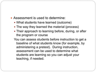  Assessment is used to determine:
 What students have learned (outcome)
 The way they learned the material (process)
 Their approach to learning before, during, or after
the program or course
You can assess students before instruction to get a
baseline of what students know (for example, by
administering a pretest). During instruction,
assessment can be used to determine what
students are learning so you can adjust your
teaching, if needed.
 