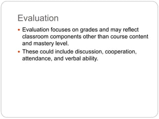 Evaluation
 Evaluation focuses on grades and may reflect
classroom components other than course content
and mastery level.
 These could include discussion, cooperation,
attendance, and verbal ability.
 