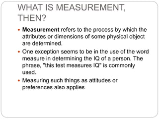 WHAT IS MEASUREMENT,
THEN?
 Measurement refers to the process by which the
attributes or dimensions of some physical object
are determined.
 One exception seems to be in the use of the word
measure in determining the IQ of a person. The
phrase, "this test measures IQ" is commonly
used.
 Measuring such things as attitudes or
preferences also applies
 