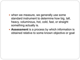  when we measure, we generally use some
standard instrument to determine how big, tall,
heavy, voluminous, hot, cold, fast, or straight
something actually is.
 Assessment is a process by which information is
obtained relative to some known objective or goal
 