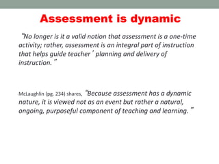 Assessment is dynamic
“No longer is it a valid notion that assessment is a one-time
activity; rather, assessment is an integral part of instruction
that helps guide teacher’ planning and delivery of
instruction.”
McLaughlin (pg. 234) shares, “Because assessment has a dynamic
nature, it is viewed not as an event but rather a natural,
ongoing, purposeful component of teaching and learning.”
 