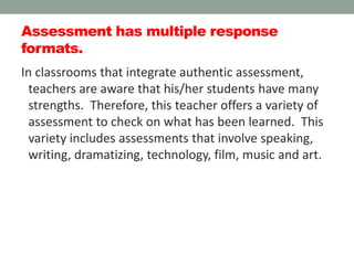 Assessment has multiple response
formats.
In classrooms that integrate authentic assessment,
teachers are aware that his/her students have many
strengths. Therefore, this teacher offers a variety of
assessment to check on what has been learned. This
variety includes assessments that involve speaking,
writing, dramatizing, technology, film, music and art.
 