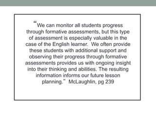 “We can monitor all students progress
through formative assessments, but this type
of assessment is especially valuable in the
case of the English learner. We often provide
these students with additional support and
observing their progress through formative
assessments provides us with ongoing insight
into their thinking and abilities. The resulting
information informs our future lesson
planning.” McLaughlin, pg 239
 
