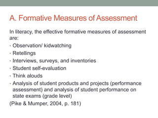 A. Formative Measures of Assessment
In literacy, the effective formative measures of assessment
are:
• Observation/ kidwatching
• Retellings
• Interviews, surveys, and inventories
• Student self-evaluation
• Think alouds
• Analysis of student products and projects (performance
assessment) and analysis of student performance on
state exams (grade level)
(Pike & Mumper, 2004, p. 181)
 