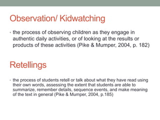 Observation/ Kidwatching
• the process of observing children as they engage in
authentic daily activities, or of looking at the results or
products of these activities (Pike & Mumper, 2004, p. 182)
• the process of students retell or talk about what they have read using
their own words, assessing the extent that students are able to
summarize, remember details, sequence events, and make meaning
of the text in general (Pike & Mumper, 2004, p.185)
Retellings
 