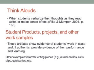 Student Products, projects, and other
work samples
• These artifacts show evidence of students’ work in class
and, if authentic, provide evidence of their performance
and learning.
Other examples: informal writing pieces (e.g. journal entries, exits
slips, quickwrites, etc.
• When students verbalize their thoughts as they read,
write, or make sense of text (Pike & Mumper, 2004, p.
188)
Think Alouds
 