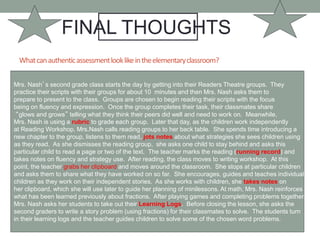 Whatcanauthenticassessmentlooklikeintheelementaryclassroom?
FINAL THOUGHTS
Mrs. Nash’s second grade class starts the day by getting into their Readers Theatre groups. They
practice their scripts with their groups for about 10 minutes and then Mrs. Nash asks them to
prepare to present to the class. Groups are chosen to begin reading their scripts with the focus
being on fluency and expression. Once the group completes their task, their classmates share
“glows and grows” telling what they think their peers did well and need to work on. Meanwhile,
Mrs. Nash is using a rubric to grade each group. Later that day, as the children work independently
at Reading Workshop, Mrs.Nash calls reading groups to her back table. She spends time introducing a
new chapter to the group, listens to them read, jots notes about what strategies she sees children using
as they read. As she dismisses the reading group, she asks one child to stay behind and asks this
particular child to read a page or two of the text. The teacher marks the reading (running record) and
takes notes on fluency and strategy use. After reading, the class moves to writing workshop. At this
point, the teacher grabs her clipboard and moves around the classroom. She stops at particular children
and asks them to share what they have worked on so far. She encourages, guides and teaches individual
children as they work on their independent stories. As she works with children, she takes notes on
her clipboard, which she will use later to guide her planning of minilessons. At math, Mrs. Nash reinforces
what has been learned previously about fractions. After playing games and completing problems together,
Mrs. Nash asks her students to take out their Learning Logs. Before closing the lesson, she asks the
second graders to write a story problem (using fractions) for their classmates to solve. The students turn
in their learning logs and the teacher guides children to solve some of the chosen word problems.
 
