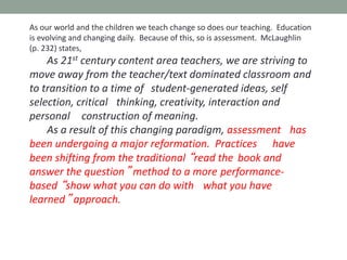 As our world and the children we teach change so does our teaching. Education
is evolving and changing daily. Because of this, so is assessment. McLaughlin
(p. 232) states,
As 21st century content area teachers, we are striving to
move away from the teacher/text dominated classroom and
to transition to a time of student-generated ideas, self
selection, critical thinking, creativity, interaction and
personal construction of meaning.
As a result of this changing paradigm, assessment has
been undergoing a major reformation. Practices have
been shifting from the traditional “read the book and
answer the question” method to a more performance-
based “show what you can do with what you have
learned” approach.
 