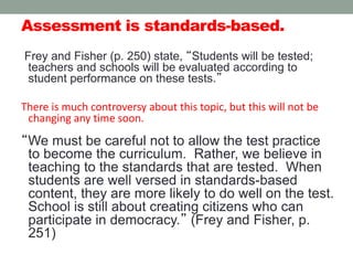 Assessment is standards-based.
Frey and Fisher (p. 250) state, “Students will be tested;
teachers and schools will be evaluated according to
student performance on these tests.”
There is much controversy about this topic, but this will not be
changing any time soon.
“We must be careful not to allow the test practice
to become the curriculum. Rather, we believe in
teaching to the standards that are tested. When
students are well versed in standards-based
content, they are more likely to do well on the test.
School is still about creating citizens who can
participate in democracy.” (Frey and Fisher, p.
251)
 