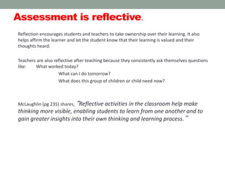 Assessment is reflective.
Reflection encourages students and teachers to take ownership over their learning. It also
helps affirm the learner and let the student know that their learning is valued and their
thoughts heard.
Teachers are also reflective after teaching because they consistently ask themselves questions
like: What worked today?
What can I do tomorrow?
What does this group of children or child need now?
McLaughlin (pg 235) shares, “Reflective activities in the classroom help make
thinking more visible, enabling students to learn from one another and to
gain greater insights into their own thinking and learning process.”
 