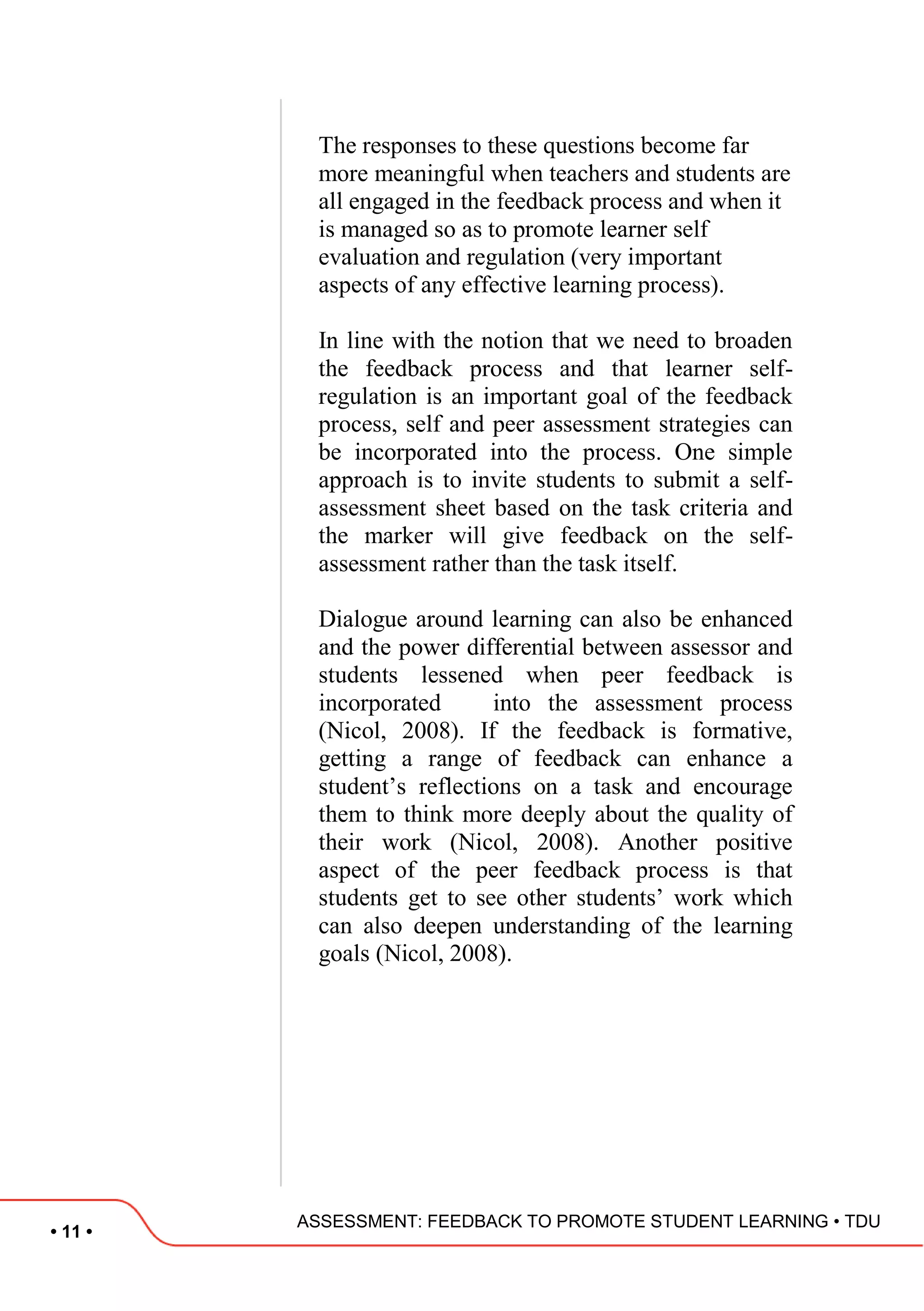 • 11 •
ASSESSMENT: FEEDBACK TO PROMOTE STUDENT LEARNING • TDU
The responses to these questions become far
more meaningful when teachers and students are
all engaged in the feedback process and when it
is managed so as to promote learner self
evaluation and regulation (very important
aspects of any effective learning process).
In line with the notion that we need to broaden
the feedback process and that learner self-
regulation is an important goal of the feedback
process, self and peer assessment strategies can
be incorporated into the process. One simple
approach is to invite students to submit a self-
assessment sheet based on the task criteria and
the marker will give feedback on the self-
assessment rather than the task itself.
Dialogue around learning can also be enhanced
and the power differential between assessor and
students lessened when peer feedback is
incorporated into the assessment process
(Nicol, 2008). If the feedback is formative,
getting a range of feedback can enhance a
student‟s reflections on a task and encourage
them to think more deeply about the quality of
their work (Nicol, 2008). Another positive
aspect of the peer feedback process is that
students get to see other students‟ work which
can also deepen understanding of the learning
goals (Nicol, 2008).
 