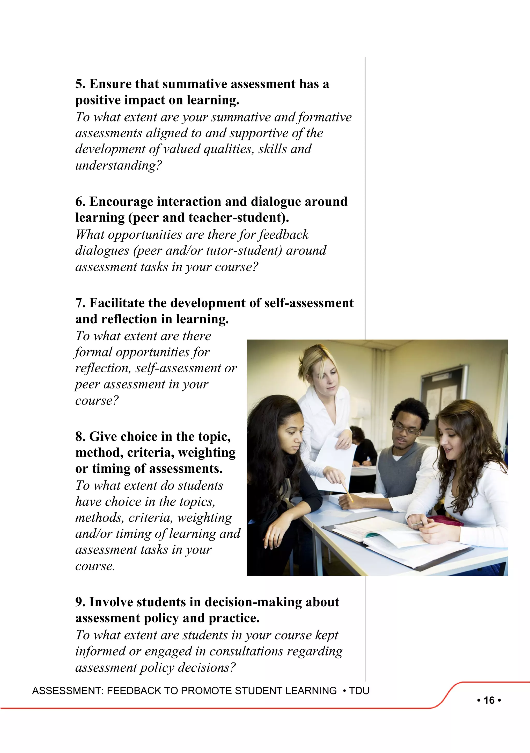 • 16 •
ASSESSMENT: FEEDBACK TO PROMOTE STUDENT LEARNING • TDU
5. Ensure that summative assessment has a
positive impact on learning.
To what extent are your summative and formative
assessments aligned to and supportive of the
development of valued qualities, skills and
understanding?
6. Encourage interaction and dialogue around
learning (peer and teacher-student).
What opportunities are there for feedback
dialogues (peer and/or tutor-student) around
assessment tasks in your course?
7. Facilitate the development of self-assessment
and reflection in learning.
To what extent are there
formal opportunities for
reflection, self-assessment or
peer assessment in your
course?
8. Give choice in the topic,
method, criteria, weighting
or timing of assessments.
To what extent do students
have choice in the topics,
methods, criteria, weighting
and/or timing of learning and
assessment tasks in your
course.
9. Involve students in decision-making about
assessment policy and practice.
To what extent are students in your course kept
informed or engaged in consultations regarding
assessment policy decisions?
 