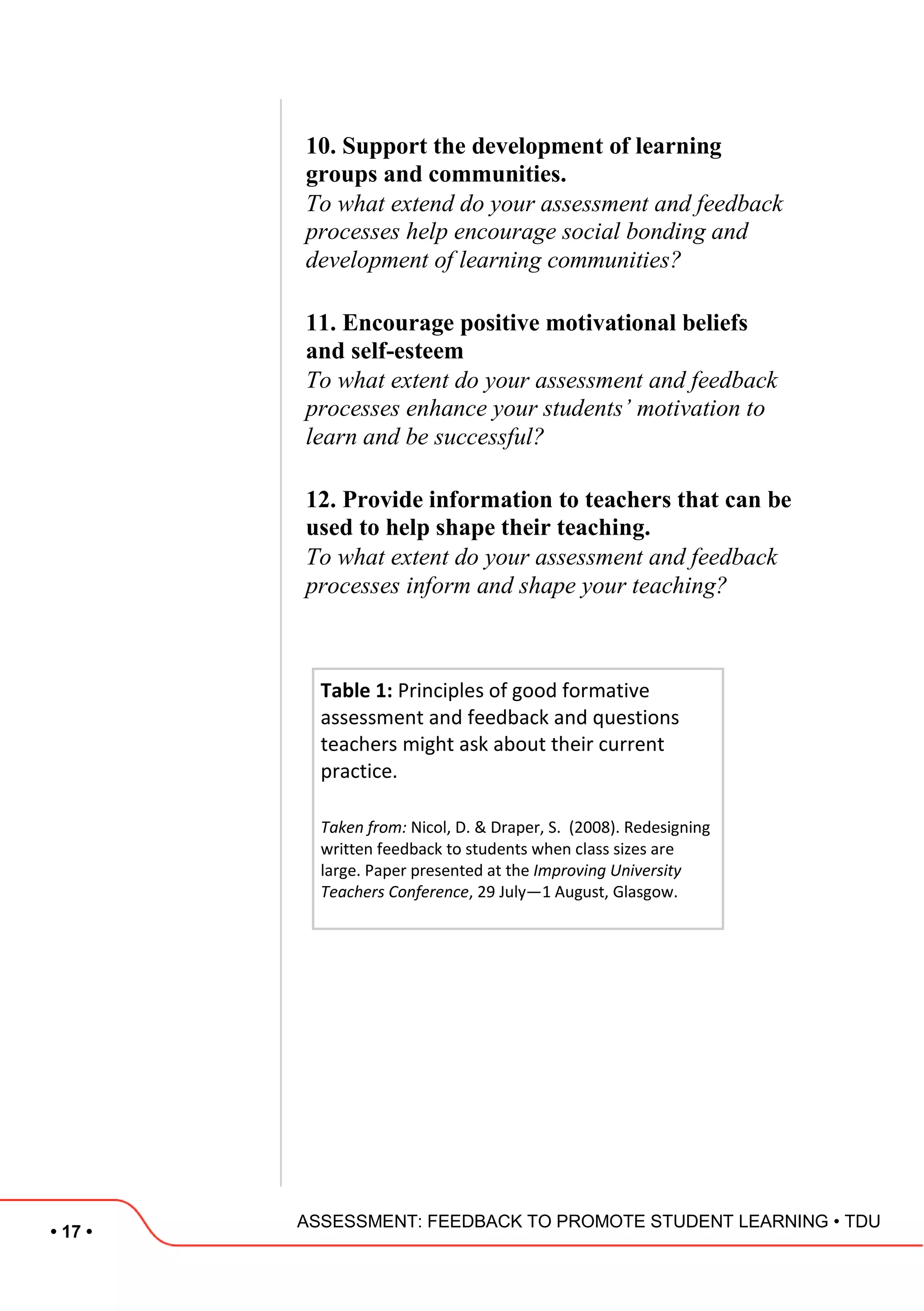 • 17 •
ASSESSMENT: FEEDBACK TO PROMOTE STUDENT LEARNING • TDU
10. Support the development of learning
groups and communities.
To what extend do your assessment and feedback
processes help encourage social bonding and
development of learning communities?
11. Encourage positive motivational beliefs
and self-esteem
To what extent do your assessment and feedback
processes enhance your students’ motivation to
learn and be successful?
12. Provide information to teachers that can be
used to help shape their teaching.
To what extent do your assessment and feedback
processes inform and shape your teaching?
Table 1: Principles of good formative
assessment and feedback and questions
teachers might ask about their current
practice.
Taken from: Nicol, D. & Draper, S. (2008). Redesigning
written feedback to students when class sizes are
large. Paper presented at the Improving University
Teachers Conference, 29 July—1 August, Glasgow.
 