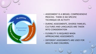 • ASSESSMENT IS A BROAD, COMPREHENSIVE
PROCESS- THERE IS NO SPECIFIC
TECHNIQUE OR ACTIVITY
• DURING ASSESSMENTS, DIVERSE FAMILIES,
CULTURES AND LANGUAGES ARE TAKEN
INTO CONSIDERATION
• FLEXIBILITY IS REQUIRED WHEN
APPROACHING ASSESSMENTS
• DIFFERENT ASSESSMENTS ARE USED FOR
ADULTS AND CHILDREN.
 