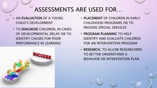 ASSESSMENTS ARE USED FOR…
• AN EVALUATION OF A YOUNG
CHILD’S DEVELOPMENT
• TO DIAGNOSE CHILDREN, IN CASES
OF DEVELOPMENTAL DELAY OR TO
IDENTIFY CAUSES FOR POOR
PERFORMANCE IN LEARNING
• PLACEMENT OF CHILDREN IN EARLY
CHILDHOOD PROGRAMS OR TO
PROVIDE SPECIAL SERVICES
• PROGRAM PLANNING TO HELP
IDENTIFY AND EVALUATE CHILDREN
FOR AN INTERVENTION PROGRAM
• RESEARCH, TO ALLOW RESEARCHERS
TO BETTER UNDERSTAND A
BEHAVIOR OR INTERVENTION PLAN
 