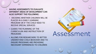 HAVING ASSESSMENTS TO EVALUATE
DIFFERENT AREAS OF DEVELOPMENT CAN
ALSO SUPPORT THE FOLLOWING:
• DECIDING WHETHER CHILDREN WILL BE
PLACED IN A EARLY LEARNING
PROGRAM OR IF THE CHILD NEED TO
RECEIVE SPECIAL SERVICES
• GUIDES THE PLANNING OF THE
CURRICULUM AND INSTRUCTION OF
PROGRAMS
• ALLOWS FOR RESEARCHERS TO BETTER
UNDERSTAND CHILD BEHAVIOR AND TO
ENSURE PROGRAMS ARE PROVIDING
NECESSARY EXPERIENCES TO CHILDREN
 
